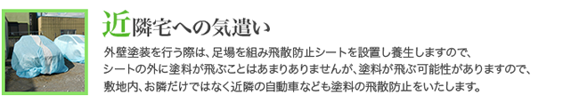 外壁塗装を行う際は、足場を組み飛散防止シートを設置し養生しますので、 シートの外に塗料が飛ぶことはあまりありませんが、塗料が飛ぶ可能性がありますので、 敷地内、お隣だけではなく近隣の自動車なども塗料の飛散防止をいたします。